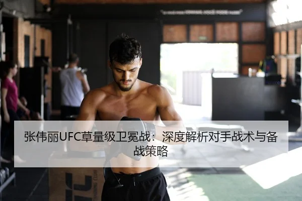 张伟丽UFC草量级卫冕战：深度解析对手战术与备战策略