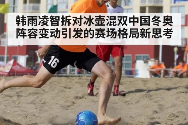 韩雨凌智拆对冰壶混双中国冬奥阵容变动引发的赛场格局新思考